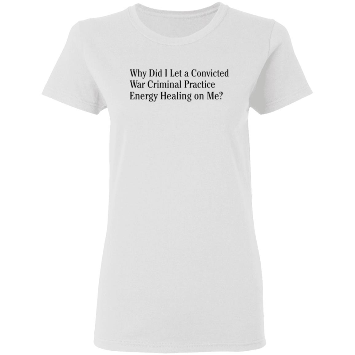 Why Did I Let A Convicted War Criminal Practice Energy Healing On Me Shirt Hoodie Sweatshirt - Teechipus
