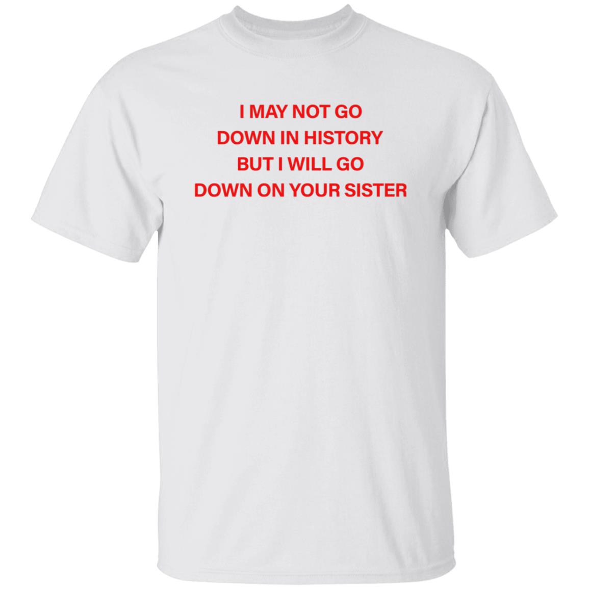 I May Not Go Down In History But I'll Go Down On Your Sister Shirt Hoodie Sweatshirt - Teechipus